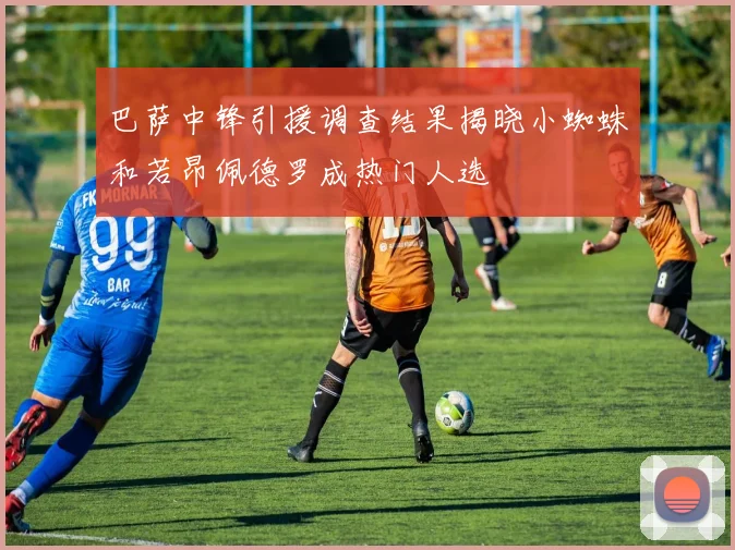 巴萨中锋引援调查结果揭晓小蜘蛛和若昂佩德罗成热门人选