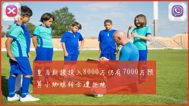 皇马新援投入8000万仍有7000万预算小蜘蛛转会遭拒绝