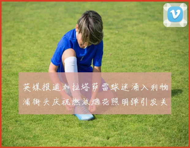 英媒报道加拉塔萨雷球迷涌入利物浦街头庆祝燃放烟花照明弹引发关注