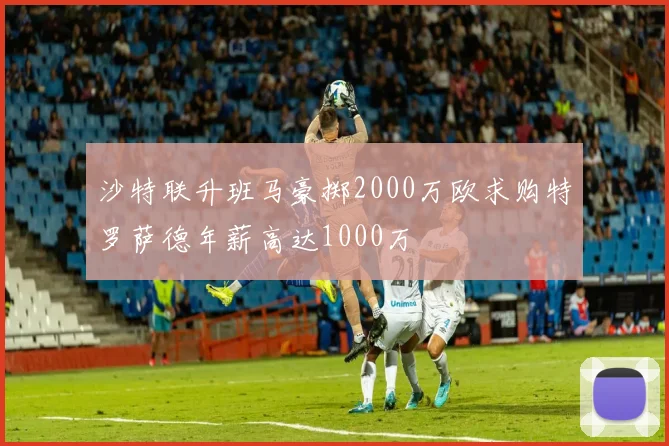 沙特联升班马豪掷2000万欧求购特罗萨德年薪高达1000万