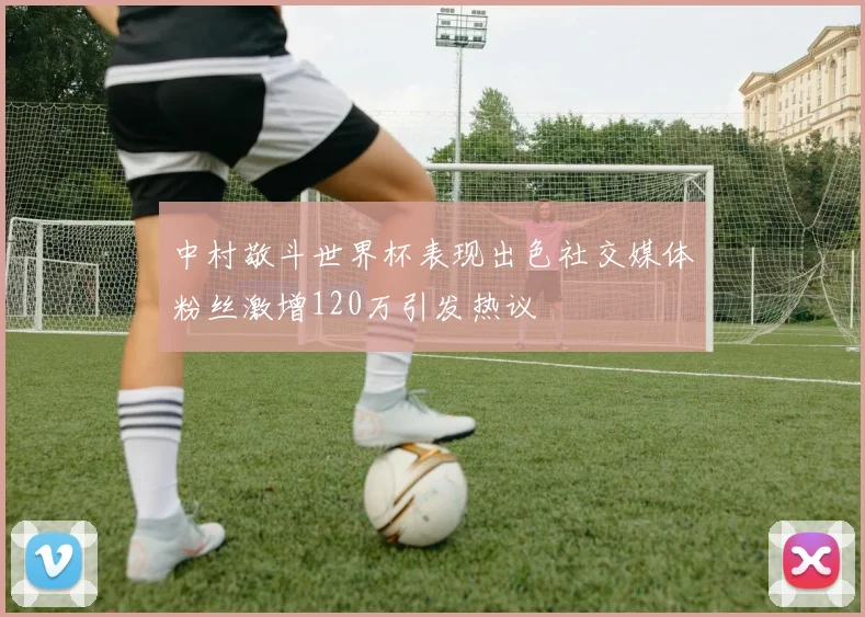 中村敬斗世界杯表现出色社交媒体粉丝激增120万引发热议