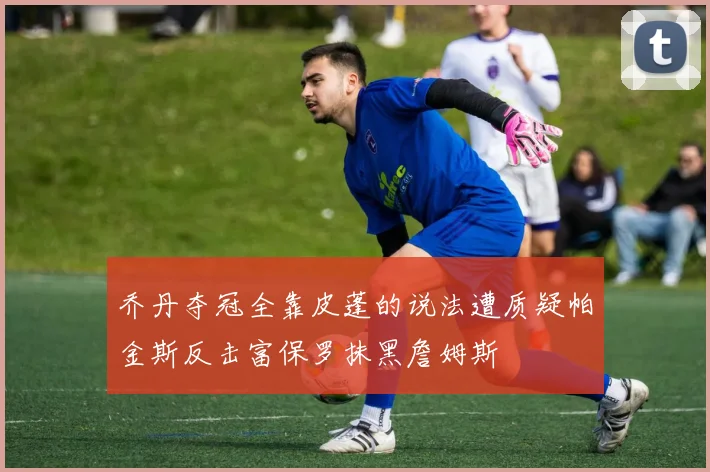 乔丹夺冠全靠皮蓬的说法遭质疑帕金斯反击富保罗抹黑詹姆斯