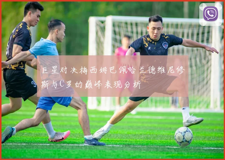 巨星对决梅西姆巴佩哈兰德维尼修斯与C罗的巅峰表现分析