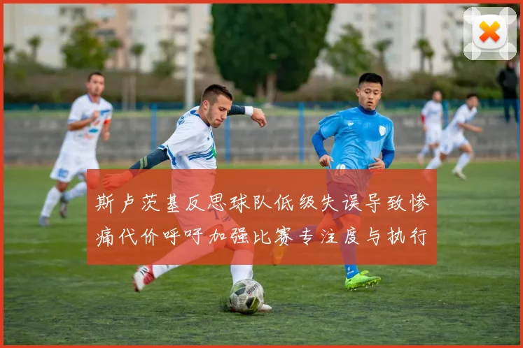 斯卢茨基反思球队低级失误导致惨痛代价呼吁加强比赛专注度与执行力
