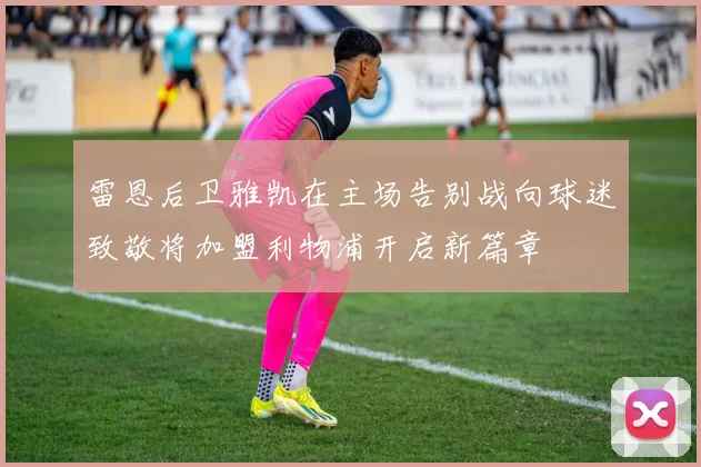 雷恩后卫雅凯在主场告别战向球迷致敬将加盟利物浦开启新篇章
