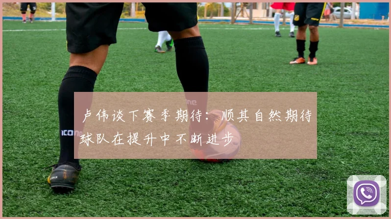卢伟谈下赛季期待：顺其自然期待球队在提升中不断进步