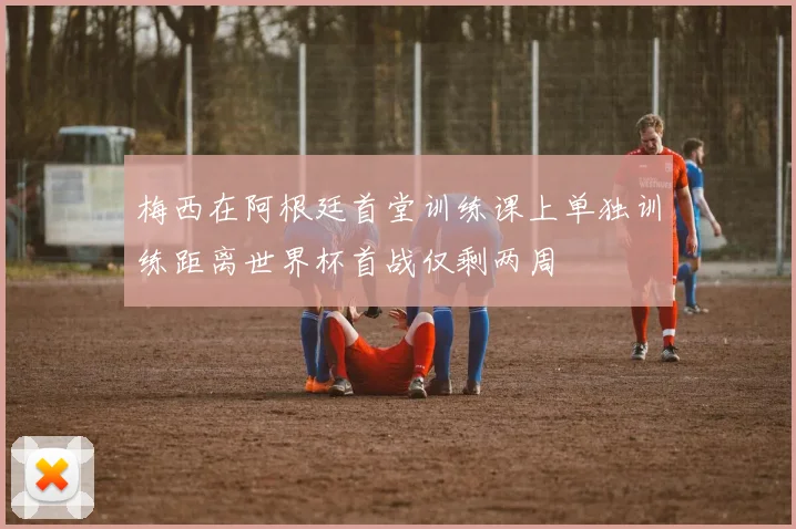梅西在阿根廷首堂训练课上单独训练距离世界杯首战仅剩两周