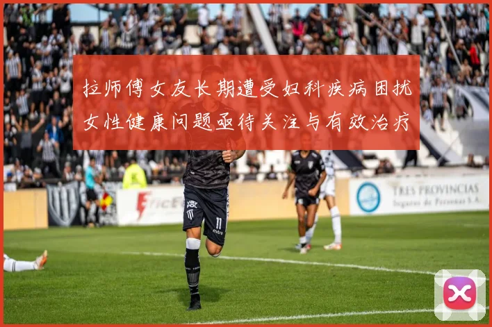拉师傅女友长期遭受妇科疾病困扰女性健康问题亟待关注与有效治疗方案