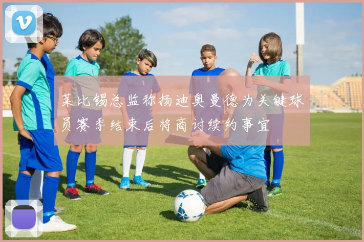 莱比锡总监称扬迪奥曼德为关键球员赛季结束后将商讨续约事宜