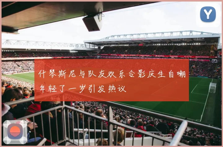 什琴斯尼与队友欢乐合影庆生自嘲年轻了一岁引发热议