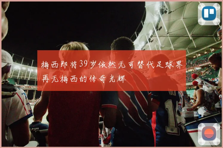 梅西即将39岁依然无可替代足球界再无梅西的传奇光辉