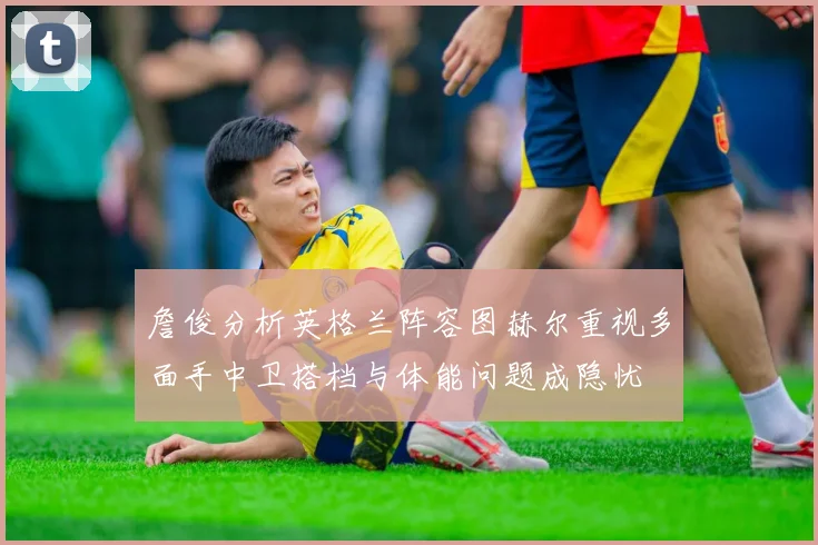 詹俊分析英格兰阵容图赫尔重视多面手中卫搭档与体能问题成隐忧