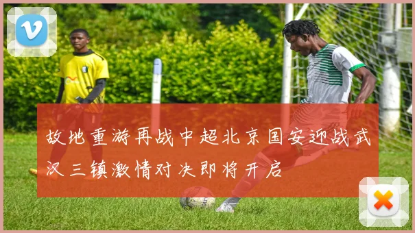故地重游再战中超北京国安迎战武汉三镇激情对决即将开启