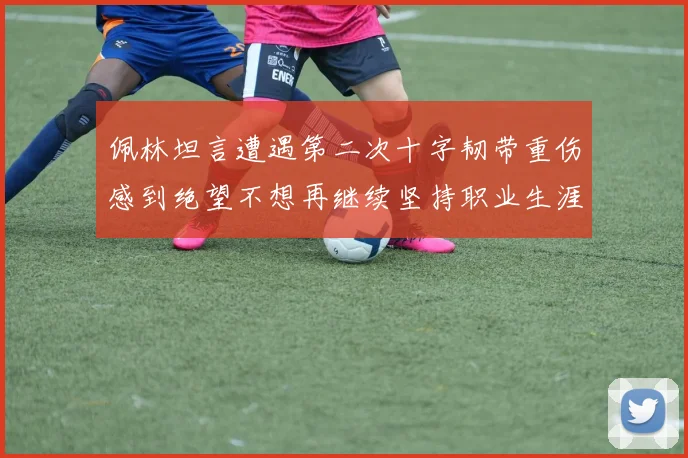 佩林坦言遭遇第二次十字韧带重伤感到绝望不想再继续坚持职业生涯