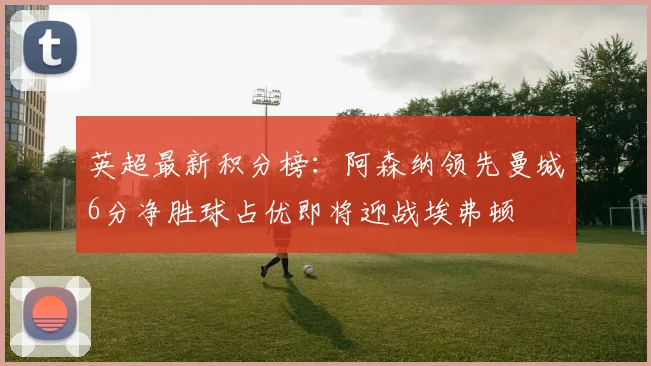 英超最新积分榜：阿森纳领先曼城6分净胜球占优即将迎战埃弗顿