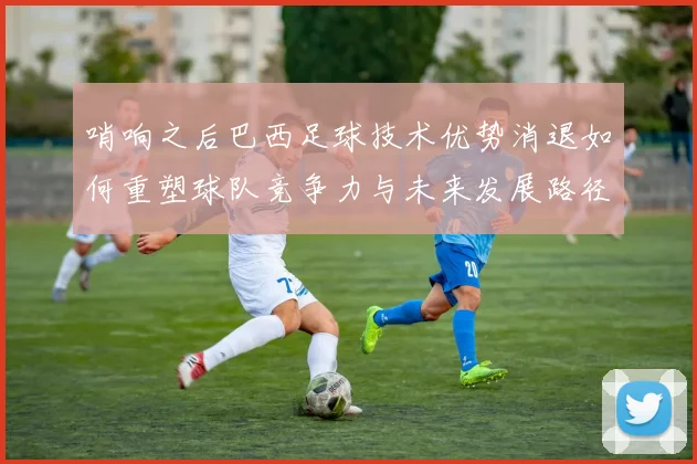 哨响之后巴西足球技术优势消退如何重塑球队竞争力与未来发展路径