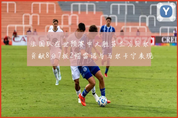 法国队在世预赛中大胜芬兰戈贝尔贡献8分7板2帽雷诺与马尔卡宁表现抢眼