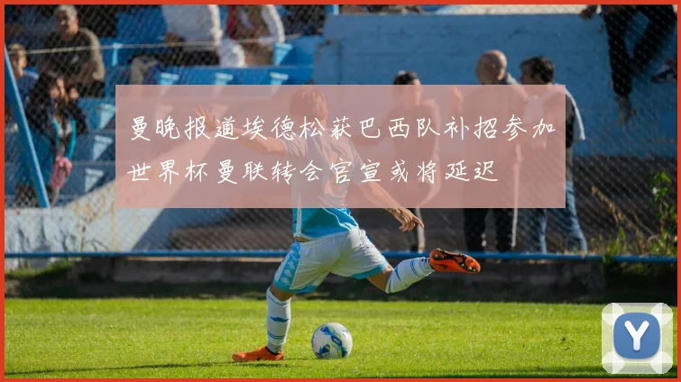 曼晚报道埃德松获巴西队补招参加世界杯曼联转会官宣或将延迟