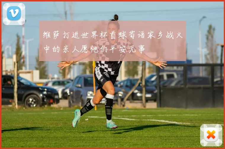 维萨打进世界杯首球寄语家乡战火中的亲人愿他们平安无事