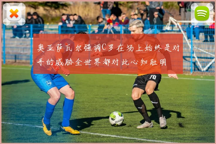 奥亚萨瓦尔强调C罗在场上始终是对手的威胁全世界都对此心知肚明