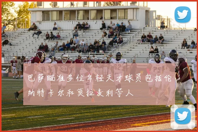 巴萨瞄准多位年轻天才球员包括伦纳特卡尔和莫拉麦利等人