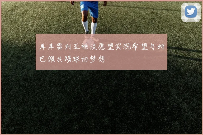 库库雷利亚畅谈愿望实现希望与姆巴佩共踢球的梦想