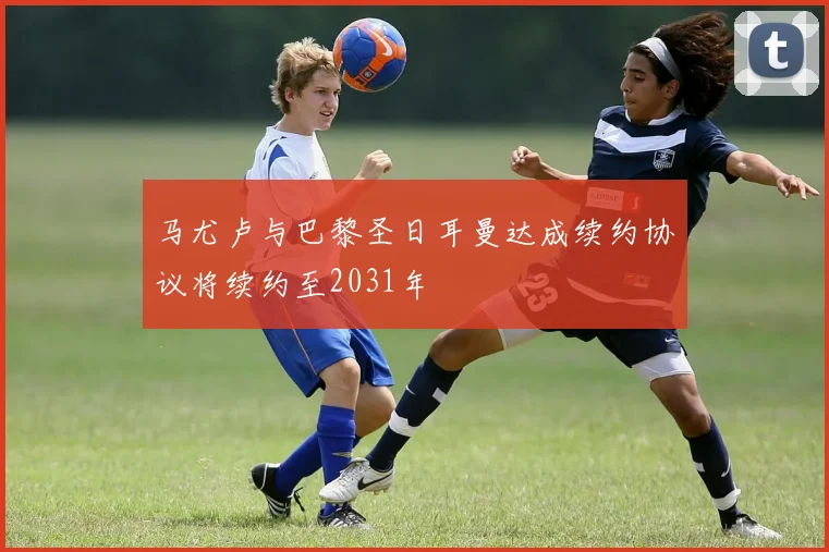 马尤卢与巴黎圣日耳曼达成续约协议将续约至2031年