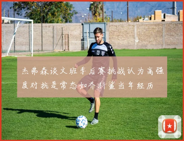 杰弗森谈文班季后赛挑战认为高强度对抗是常态如乔科鲨当年经历