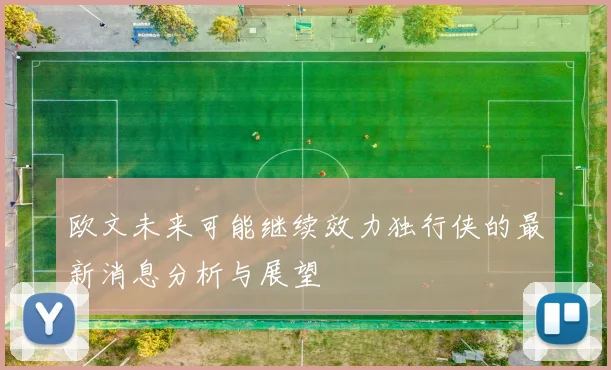 欧文未来可能继续效力独行侠的最新消息分析与展望