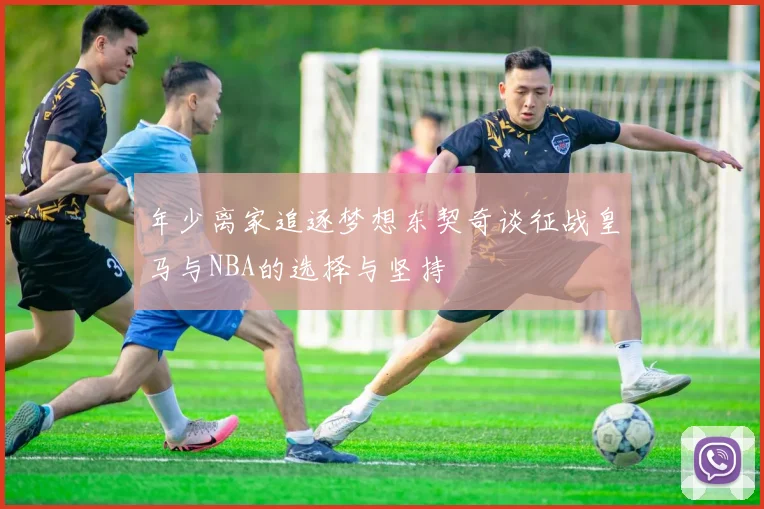 年少离家追逐梦想东契奇谈征战皇马与NBA的选择与坚持