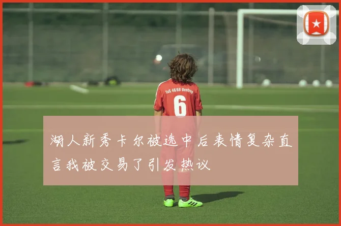 湖人新秀卡尔被选中后表情复杂直言我被交易了引发热议