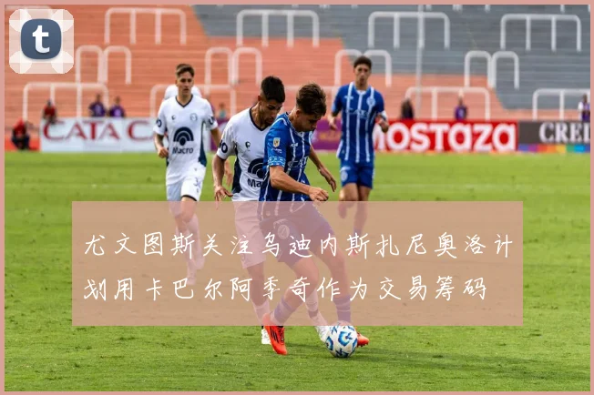 尤文图斯关注乌迪内斯扎尼奥洛计划用卡巴尔阿季奇作为交易筹码