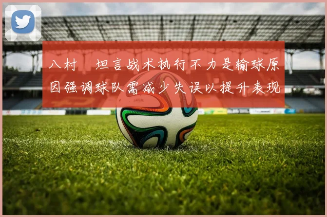 八村塁坦言战术执行不力是输球原因强调球队需减少失误以提升表现
