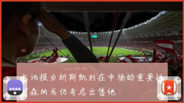 电讯报分析斯凯利在中场的重要性阿森纳或仍考虑出售他